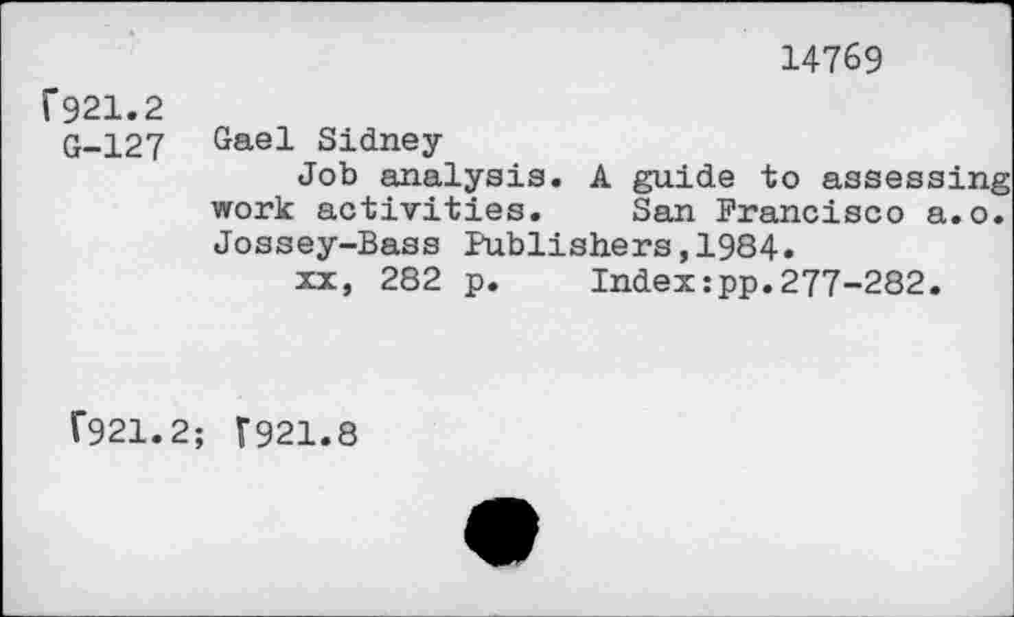 ﻿14769
F921.2
G-127
Gael Sidney-
Job analysis. A guide to assessing work activities. San Francisco a.o. Jossey-Bass Publishers,1984.
xx, 282 p. Index:pp.277-282.
F921.2; (921.8